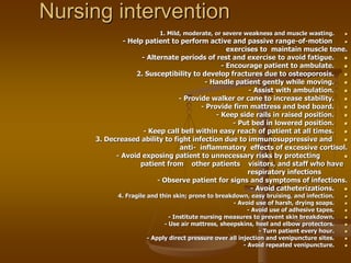 Nursing intervention

1. Mild, moderate, or severe weakness and muscle wasting.

- Help patient to perform active and passive range-of-motion
exercises to maintain muscle tone.

- Alternate periods of rest and exercise to avoid fatigue.

- Encourage patient to ambulate.

2. Susceptibility to develop fractures due to osteoporosis.

- Handle patient gently while moving.

- Assist with ambulation.

- Provide walker or cane to increase stability.

- Provide firm mattress and bed board.

- Keep side rails in raised position.

- Put bed in lowered position.

- Keep call bell within easy reach of patient at all times.

3. Decreased ability to fight infection due to immunosuppressive and
anti- inflammatory effects of excessive cortisol.

- Avoid exposing patient to unnecessary risks by protecting
patient from other patients visitors, and staff who have
respiratory infections
- Observe patient for signs and symptoms of infections.

- Avoid catheterizations.

4. Fragile and thin skin; prone to breakdown, easy bruising, and infection.

- Avoid use of harsh, drying soaps.

- Avoid use of adhesive tapes.

- Institute nursing measures to prevent skin breakdown.

- Use air mattress, sheepskins, heel and elbow protectors.

- Turn patient every hour.

- Apply direct pressure over all injection and venipuncture sites.

- Avoid repeated venipuncture.
 