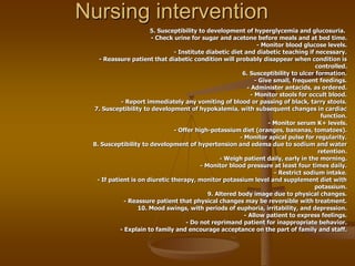 Nursing intervention
5. Susceptibility to development of hyperglycemia and glucosuria.
- Check urine for sugar and acetone before meals and at bed time.
- Monitor blood glucose levels.
- Institute diabetic diet and diabetic teaching if necessary.
- Reassure patient that diabetic condition will probably disappear when condition is
controlled.
6. Susceptibility to ulcer formation.
- Give small, frequent feedings.
- Administer antacids, as ordered.
- Monitor stools for occult blood.
- Report immediately any vomiting of blood or passing of black, tarry stools.
7. Susceptibility to development of hypokalemia, with subsequent changes in cardiac
function.
- Monitor serum K+ levels.
- Offer high-potassium diet (oranges, bananas, tomatoes).
- Monitor apical pulse for regularity.
8. Susceptibility to development of hypertension and edema due to sodium and water
retention.
- Weigh patient daily, early in the morning.
- Monitor blood pressure at least four times daily.
- Restrict sodium intake.
- If patient is on diuretic therapy, monitor potassium level and supplement diet with
potassium.
9. Altered body image due to physical changes.
- Reassure patient that physical changes may be reversible with treatment.
10. Mood swings, with periods of euphoria, irritability, and depression.
- Allow patient to express feelings.
- Do not reprimand patient for inappropriate behavior.
- Explain to family and encourage acceptance on the part of family and staff.
 