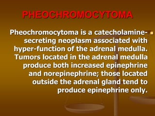 PHEOCHROMOCYTOMA

Pheochromocytoma is a catecholamine-
secreting neoplasm associated with
hyper-function of the adrenal medulla.
Tumors located in the adrenal medulla
produce both increased epinephrine
and norepinephrine; those located
outside the adrenal gland tend to
produce epinephrine only.
 