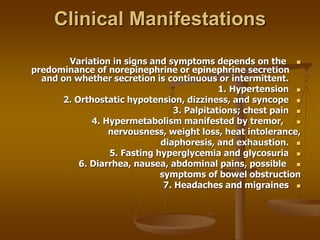 Clinical Manifestations

Variation in signs and symptoms depends on the
predominance of norepinephrine or epinephrine secretion
and on whether secretion is continuous or intermittent.

1. Hypertension

2. Orthostatic hypotension, dizziness, and syncope

3. Palpitations; chest pain

4. Hypermetabolism manifested by tremor,
nervousness, weight loss, heat intolerance,

diaphoresis, and exhaustion.

5. Fasting hyperglycemia and glycosuria

6. Diarrhea, nausea, abdominal pains, possible
symptoms of bowel obstruction

7. Headaches and migraines
 