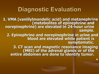 Diagnostic Evaluation
1. VMA (vanillylmandelic acid) and metanephrine
(metabolites of epinephrine and
norepinephrine) are elevated in 24-hour urine
sample.
2. Epinephrine and norepinephrine in urine and
blood are elevated while patient is
symptomatic.
3. CT scan and magnetic resonance imaging
(MRI) of the adrenal glands or of the
entire abdomen are done to identify tumor.

 