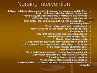 Nursing intervention

4. Hypermetabolic state manifested by tremor, nervousness, weight loss,
heat intolerance, diaphoresis, and exhaustion.

- Provide a quiet, nonstimulating, nonstressful environment.

- Offer diet high in calories, vitamins, and minerals.

- Omit coffee, tea, and cola from the diet to prevent their
stimulating effects.

- Weigh patient daily and record weight.

- Promote rest and assess patient for need of sedation.

- Keep room cool.

- Offer frequent bathing and hygienic measures.

5. Fasting hyperglycemia and glycosuria

- Monitor blood glucose levels.

- Check urine for glycosuria before meals and at bedtime.

- Record results and report abnormal findings to physician.

6. Diarrhea, nausea, abdominal pains

- Check bowel sounds daily.

- Check and keep an accurate record of bowel movements.

- Administer antidiarrherial medication, as ordered.

7. Pounding headaches and migraines

- Assess blood pressure during pain episodes.

- Assure patient that headaches will cease once hypertension is
controlled
 