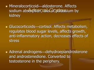 Adrenal Cortex
 Mineralocorticoid—aldosterone. Affects
sodium absorption, loss of potassium by
kidney
 Glucocorticoids—cortisol. Affects metabolism,
regulates blood sugar levels, affects growth,
anti-inflammatory action, decreases effects of
stress
 Adrenal androgens—dehydroepiandrosterone
and androstenedione. Converted to
testosterone in the periphery.
 