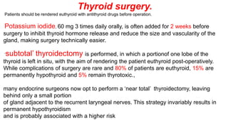 Thyroid surgery.
Patients should be rendered euthyroid with antithyroid drugs before operation.
Potassium iodide, 60 mg 3 times daily orally, is often added for 2 weeks before
surgery to inhibit thyroid hormone release and reduce the size and vascularity of the
gland, making surgery technically easier.
‘subtotal’ thyroidectomy is performed, in which a portionof one lobe of the
thyroid is left in situ, with the aim of rendering the patient euthyroid post-operatively.
While complications of surgery are rare and 80% of patients are euthyroid, 15% are
permanently hypothyroid and 5% remain thyrotoxic.,
many endocrine surgeons now opt to perform a ‘near total’ thyroidectomy, leaving
behind only a small portion
of gland adjacent to the recurrent laryngeal nerves. This strategy invariably results in
permanent hypothyroidism
and is probably associated with a higher risk
 