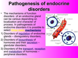 Pathogenesis of endocrinePathogenesis of endocrine
disordersdisorders
• The mechanisms of function
disorders of an endocrine gland
can be various depending on
localization and character of
process. In pathogenesis of
endocrine disorders it is possible to
select three main mechanismsmechanisms:
1) Disorders of regulation of endocrine
glands – disregulatory disorders;
2) Disorders of biosynthesis of
hormones and their secretion –
glandular disorders;
3) Disorders of the transport, reception
and metabolism of hormones –
peripheral disorders.
 
