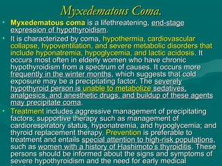 Myxedematous Coma.Myxedematous Coma.
• Myxedematous comaMyxedematous coma is a lifethreatening,is a lifethreatening, end-stageend-stage
expression of hypothyroidismexpression of hypothyroidism..
• It is characterized by coma,It is characterized by coma, hypothermia, cardiovascularhypothermia, cardiovascular
collapse, hypoventilation, and severe metabolic disorders thatcollapse, hypoventilation, and severe metabolic disorders that
include hyponatremia, hypoglycemia, and lactic acidosisinclude hyponatremia, hypoglycemia, and lactic acidosis. It. It
occurs most often in elderly women who have chronicoccurs most often in elderly women who have chronic
hypothyroidism from a spectrum of causes. It occurs morehypothyroidism from a spectrum of causes. It occurs more
frequently in the winter monthsfrequently in the winter months, which suggests that cold, which suggests that cold
exposure may be a precipitating factor. Theexposure may be a precipitating factor. The severelyseverely
hypothyroid person ishypothyroid person is unable to metabolizeunable to metabolize sedatives,sedatives,
analgesics, and anesthetic drugs, and buildup of these agentsanalgesics, and anesthetic drugs, and buildup of these agents
may precipitate comamay precipitate coma..
• TreatmentTreatment includes aggressive management of precipitatingincludes aggressive management of precipitating
factors; supportive therapy such as management offactors; supportive therapy such as management of
cardiorespiratory status, hyponatremia, and hypoglycemia; andcardiorespiratory status, hyponatremia, and hypoglycemia; and
thyroid replacement therapy.thyroid replacement therapy. PreventionPrevention is preferable tois preferable to
treatment and entailstreatment and entails special attention to high-risk populationsspecial attention to high-risk populations,,
such assuch as women with a history of Hashimoto’s thyroiditiswomen with a history of Hashimoto’s thyroiditis. These. These
persons should be informed about the signs and symptoms ofpersons should be informed about the signs and symptoms of
severe hypothyroidism and the need for early medicalsevere hypothyroidism and the need for early medical
 