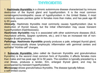 1. Hashimoto thyroiditis is a chronic autoimmune disease characterized by immune
destruction of the thyroid gland and hypothyroidism. It is the most common
noniatrogenic/nonidiopathic cause of hypothyroidism in the United States; it most
commonly causes painless goiter in females more than males, and has peak age 40
to 65 years.
Clinically, Hashimoto thyroiditis most commonly causes hypothyroidism (due to
destruction of thyroid tissue), but the initial inflammation may cause transient
hyperthyroidism (hashitoxicosis).
Hashimoto thyroiditis may b e associated with other autoimmune diseases (SLE,
rheumatoid arthritis, Sjogren syndrome, etc.), and it has an increased risk of non-
Hodgkin B-cell lymphoma.
Pathology. Hashimoto thyroiditis grossly produces a pale, enlarged thyroid gland,
which microscopically shows lymphocytic inflammation with germinal centers and
epithelial “Hürthle cell" changes.
2. Subacute thyroiditis (also called de Quervain thyroiditis and granulomatous
thyroiditis) is the second most common form of thyroiditis; it affects females more
than males and has peak age 30 to 50 years. The condition is typically preceded by a
viral illness, produces a tender, firm, enlarged thyroid gland, and may be
accompanied by transient hyperthyroidism.
Microscopy shows granulomatous thyroiditis. The disease typically follows
a self-limited course.
 