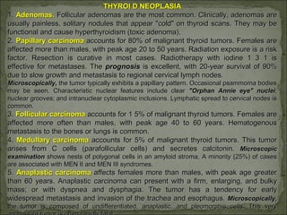 THYROI D NEOPLASIATHYROI D NEOPLASIA
1.1. Adenomas.Adenomas. Follicular adenomas are the most common. Clinically, adenomas areFollicular adenomas are the most common. Clinically, adenomas are
usually painless, solitary nodules that appear "cold" on thyroid scans. They may beusually painless, solitary nodules that appear "cold" on thyroid scans. They may be
functional and cause hyperthyroidism (toxic adenoma).functional and cause hyperthyroidism (toxic adenoma).
2.2. Papillary carcinomaPapillary carcinoma accounts for 80% of malignant thyroid tumors. Females areaccounts for 80% of malignant thyroid tumors. Females are
affected more than males, with peak age 20 to 50 years. Radiation exposure is a riskaffected more than males, with peak age 20 to 50 years. Radiation exposure is a risk
factor. Resection is curative in most cases. Radiotherapy with iodine 1 3 1 isfactor. Resection is curative in most cases. Radiotherapy with iodine 1 3 1 is
effective for metastases. Theeffective for metastases. The prognosisprognosis is excellent, with 20-year survival of 90%is excellent, with 20-year survival of 90%
due to slow growth and metastasis to regional cervical lymph nodes.due to slow growth and metastasis to regional cervical lymph nodes.
Microscopically,Microscopically, the tumor typically exhibits a papillary pattern. Occasional psammoma bodiesthe tumor typically exhibits a papillary pattern. Occasional psammoma bodies
may be seen. Characteristic nuclear features include clearmay be seen. Characteristic nuclear features include clear "Orphan Annie eye" nuclei"Orphan Annie eye" nuclei;;
nuclear grooves; and intranuclear cytoplasmic inclusions. Lymphatic spread to cervical nodes isnuclear grooves; and intranuclear cytoplasmic inclusions. Lymphatic spread to cervical nodes is
common.common.
3.3. Follicular carcinomaFollicular carcinoma accounts for 1 5% of malignant thyroid tumors. Females areaccounts for 1 5% of malignant thyroid tumors. Females are
affected more often than males, with peak age 40 to 60 years. Hematogenousaffected more often than males, with peak age 40 to 60 years. Hematogenous
metastasis to the bones or lungs is common.metastasis to the bones or lungs is common.
4.4. Medullary carcinomaMedullary carcinoma accounts for 5% of malignant thyroid tumors. This tumoraccounts for 5% of malignant thyroid tumors. This tumor
arises from C cells (parafollicular cells) and secretes calcitonin.arises from C cells (parafollicular cells) and secretes calcitonin. MicroscopicMicroscopic
examinationexamination shows nests of polygonal cells in an amyloid stroma. A minority (25%) of casesshows nests of polygonal cells in an amyloid stroma. A minority (25%) of cases
are associated with MEN II and MEN III syndromes.are associated with MEN II and MEN III syndromes.
5.5. Anaplastic carcinomaAnaplastic carcinoma affects females more than males, with peak age greateraffects females more than males, with peak age greater
than 60 years. Anaplastic carcinoma can present with a firm, enlarging, and bulkythan 60 years. Anaplastic carcinoma can present with a firm, enlarging, and bulky
mass; or with dyspnea and dysphagia. The tumor has a tendency for earlymass; or with dyspnea and dysphagia. The tumor has a tendency for early
widespread metastasis and invasion of the trachea and esophagus.widespread metastasis and invasion of the trachea and esophagus. Microscopically,Microscopically,
the tumor is composed of undifferentiated, anaplastic, and pleomorphic cells. This verythe tumor is composed of undifferentiated, anaplastic, and pleomorphic cells. This very
 