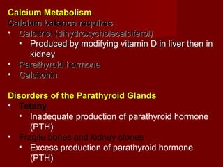 Calcium MetabolismCalcium Metabolism
Calcium balance requiresCalcium balance requires
• Calcitriol (dihydroxycholecalciferol)Calcitriol (dihydroxycholecalciferol)
• Produced by modifying vitamin D in liver then inProduced by modifying vitamin D in liver then in
kidneykidney
• Parathyroid hormoneParathyroid hormone
• CalcitoninCalcitonin
Disorders of the Parathyroid GlandsDisorders of the Parathyroid Glands
• Tetany
• Inadequate production of parathyroid hormone
(PTH)
• Fragile bones and kidney stones
• Excess production of parathyroid hormone
(PTH)
 