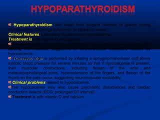 HypoparathyroidismHypoparathyroidism can result from surgical removal of glands during
thyroidectomy, DiGeorge syndrome, or idiopathic cause.
Clinical featuresClinical features.. Laboratory studies show hypocalcemia.
Treatment isTreatment is with vitamin D and calcium.
Chvostek sign demonstrates twitching of the ipsilateral facial muscles after
tapping the muscles, suggestive of neuromuscular excitability caused by
hypocalcemia.
Trousseau signTrousseau sign is performed by inflating a sphygmornanometer cuff above
systolic blood pressure for several minutes so that if hypocalcemia is present,
then muscular contractions, including flexion of the wrist and
metacarpophalangeal joints, hyperextension of the fingers, and flexion of the
thumb on the palm occur, suggesting neuromuscular excitability.
Clinical problemsClinical problems related to hypocalcemia.
The hypocalcemia may also cause psychiatric disturbances and cardiac
conduction defects (ECG: prolonged QT interval) .
Treatment is with vitamin D and calcium.
 