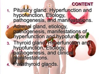 CONTENTCONTENT
1.1. Pituitary glandPituitary gland.. Hyperfunction andHyperfunction and
hypofunction, Etiology,hypofunction, Etiology,
pathogenesis, and manifestations.pathogenesis, and manifestations.
2.2. Adrenal gland, etiology,Adrenal gland, etiology,
pathogenesis, manifestations ofpathogenesis, manifestations of
hyperfunction and hypofunctionhyperfunction and hypofunction..
3.3. Thyroid gland. Hyperfunction andThyroid gland. Hyperfunction and
hypofunction, Etiology,hypofunction, Etiology,
pathogenesis, and clinicalpathogenesis, and clinical
manifestations.manifestations.
4.4. Parathyroid glands.Parathyroid glands.
 