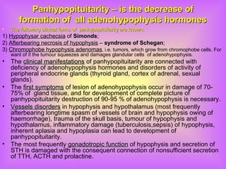 Panhypopituitarity – is the decrease ofPanhypopituitarity – is the decrease of
formation of all adenohypophysis hormonesformation of all adenohypophysis hormones
• The following clinical forms of panhypopituitarity are known:The following clinical forms of panhypopituitarity are known:
1) Hypophysar cachecsia of SimondsSimonds;
2) Afterbearing necrosis of hypophysis – syndrome of Schegansyndrome of Schegan;
3) Chromophobe hypophysis adenomas, i.e. tumors, which grow from chromophobe cells. For
want of it the tumour squeezes and damages glandular cells of adenohypophysis.
• The clinical manifestationsclinical manifestations of panhypopituitarity are connected with
deficiency of adenohypophysis hormones and disorders of activity of
peripheral endocrine glands (thyroid gland, cortex of adrenal, sexual
glands).
• The first symptomsfirst symptoms of lesion of adenohypophysis occur in damage of 70-
75% of gland tissue, and for development of complete picture of
panhypopituitarity destruction of 90-95 % of adenohypophysis is necessary.
• Vessels disordersVessels disorders in hypophysis and hypothalamus (most frequently
afterbearing longtime spasm of vessels of brain and hypophysis owing of
haemorrhage), trauma of the skull basis, tumour of hypophysis and
hypothalamus, inflammatory damage (tuberculosis,sepsis) of hypophysis,
inherent aplasia and hypoplasia can lead to development of
panhypopituitarity.
• The most frequently gonadotropic functiongonadotropic function of hypophysis and secretion of
STH is damaged with the consequent connection of nonsufficient secretion
of ТТH, ACTH and prolactine.
 