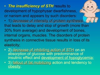 • The insufficiency of STHThe insufficiency of STH results to
development of hypophysar dwarfishness,
or nanism and appears by such disorders:
• 1) decrease of intensity of protein synthesisdecrease of intensity of protein synthesis
that leads to delay and stop of growth (more than
30% from average) and development of bones,
internal organs, muscles. The disorders of protein
synthesis in connective tissue results in loss of its
elasticity;
• 2) decrease of inhibiting action of STHdecrease of inhibiting action of STH on an
absorption of glucose with predominance of
insulinic effect and development of hypoglycemia;
• 3) fallout of fat mobilizingfallout of fat mobilizing action and tendency to
obesity.
 