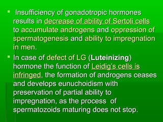  Insufficiency of gonadotropic hormonesInsufficiency of gonadotropic hormones
results inresults in decrease of ability of Sertoli cellsdecrease of ability of Sertoli cells
toto accumulate androgensaccumulate androgens andand oppression ofoppression of
spermatogenesisspermatogenesis andand ability to impregnationability to impregnation
in menin men..
 In case ofIn case of defect of LGdefect of LG ((LuteinizingLuteinizing))
hormone the function ofhormone the function of Leidig’s cells isLeidig’s cells is
infringedinfringed, the formation of androgens ceases, the formation of androgens ceases
and develops eunuchoidism withand develops eunuchoidism with
preservation of partial ability topreservation of partial ability to
impregnation, as the process ofimpregnation, as the process of
spermatozoids maturing does not stop.spermatozoids maturing does not stop.
 
