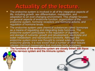 Actuality of the lecture.Actuality of the lecture.
 The endocrine system is involved in all of the integrative aspects ofThe endocrine system is involved in all of the integrative aspects of
life, including growth, sex differentiation, metabolism, andlife, including growth, sex differentiation, metabolism, and
adaptation to an ever-changing environment. This chapter focusesadaptation to an ever-changing environment. This chapter focuses
on general aspects of endocrine function, organization of theon general aspects of endocrine function, organization of the
endocrine system, hormone receptors and hormone actions, andendocrine system, hormone receptors and hormone actions, and
regulation of hormone levels.regulation of hormone levels.
 The endocrine system uses chemical substances calledThe endocrine system uses chemical substances called hormoneshormones
as a means of regulating and integrating body functions. Theas a means of regulating and integrating body functions. The
endocrine system participates in the regulation of digestion, use,endocrine system participates in the regulation of digestion, use,
and storage of nutrients; growth and development; electrolyte andand storage of nutrients; growth and development; electrolyte and
water metabolism; and reproductive functions. Although thewater metabolism; and reproductive functions. Although the
endocrine system once was thought to consist solely of discreteendocrine system once was thought to consist solely of discrete
endocrine glands, it is now known that a number of other tissuesendocrine glands, it is now known that a number of other tissues
release chemical messengers that modulate body processes.release chemical messengers that modulate body processes.
 The functions of the endocrine system are closely linked with thoseThe functions of the endocrine system are closely linked with those
of the nervous system and the immune system.of the nervous system and the immune system.
 
