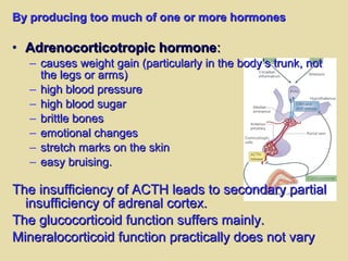By producing too much of one or more hormonesBy producing too much of one or more hormones
• Adrenocorticotropic hormoneAdrenocorticotropic hormone::
– causes weight gain (particularly in the body’s trunk, notcauses weight gain (particularly in the body’s trunk, not
the legs or arms)the legs or arms)
– high blood pressurehigh blood pressure
– high blood sugarhigh blood sugar
– brittle bonesbrittle bones
– emotional changesemotional changes
– stretch marks on the skinstretch marks on the skin
– easy bruising.easy bruising.
The insufficiency of ACTH leads to secondary partialThe insufficiency of ACTH leads to secondary partial
insufficiency of adrenal cortex.insufficiency of adrenal cortex.
The glucocorticoid function suffers mainly.The glucocorticoid function suffers mainly.
Mineralocorticoid function practically does not varyMineralocorticoid function practically does not vary
 