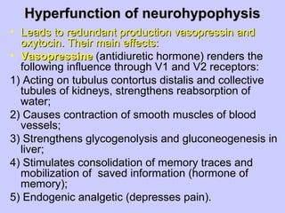 Hyperfunction of neurohypophysisHyperfunction of neurohypophysis
• Leads to redundant production vasopressin andLeads to redundant production vasopressin and
oxytocin. Their main effects:oxytocin. Their main effects:
• VasopressineVasopressine (antidiuretic hormone) renders the
following influence through V1 and V2 receptors:
1) Acting on tubulus contortus distalis and collective
tubules of kidneys, strengthens reabsorption of
water;
2) Causes contraction of smooth muscles of blood
vessels;
3) Strengthens glycogenolysis and gluconeogenesis in
liver;
4) Stimulates consolidation of memory traces and
mobilization of saved information (hormone of
memory);
5) Endogenic analgetic (depresses pain).
 