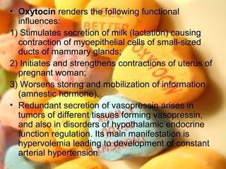 • OxytocinOxytocin renders the following functional
influences:
1) Stimulates secretion of milk (lactation) causing
contraction of myoepithelial cells of small-sized
ducts of mammary glands;
2) Initiates and strengthens contractions of uterus of
pregnant woman;
3) Worsens storing and mobilization of information
(amnestic hormone).
• Redundant secretion of vasopressin arises in
tumors of different tissues forming vasopressin,
and also in disorders of hypothalamic endocrine
function regulation. Its main manifestation is
hypervolemia leading to development of constant
arterial hypertension.
 