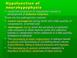 Hypofunction ofHypofunction of
neurohypophysisneurohypophysis
 Insufficient production of vasopressin results toInsufficient production of vasopressin results to
development ofdevelopment of diabetes insipidusdiabetes insipidus..
There are two pathogenetic variants:There are two pathogenetic variants:
 central (neurogenic)central (neurogenic) during which will a little quantity ofduring which will a little quantity of
vasopressine, is formed andvasopressine, is formed and
 nephrogenicnephrogenic duringduring which the sensitivity of epithelialwhich the sensitivity of epithelial
cells receptors of distal nephron parts and collectivecells receptors of distal nephron parts and collective
tubules to vasopressin action (absence or a little quantitytubules to vasopressin action (absence or a little quantity
receptors) is reduced.receptors) is reduced.
 TheThe decreasing of water reabsorptiondecreasing of water reabsorption in kidneys resultsin kidneys results
toto poliuriapoliuria and decreasing of circulatting blood volumeand decreasing of circulatting blood volume
((hypovolemiahypovolemia),), falling of arterial pressurefalling of arterial pressure andand hypoxiahypoxia..
 TheThe decreasing of oxytocindecreasing of oxytocin production appears byproduction appears by
disorders of lactation, weakness of labor activitydisorders of lactation, weakness of labor activity..
 