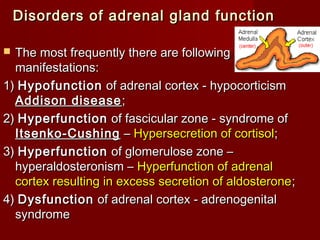 Disorders of adrenal gland functionDisorders of adrenal gland function
 The most frequently there are followingThe most frequently there are following
manifestations:manifestations:
1)1) HypofunctionHypofunction of adrenal cortex - hypocorticismof adrenal cortex - hypocorticism
Addison diseaseAddison disease ;;
2)2) HyperfunctionHyperfunction of fascicular zone - syndrome ofof fascicular zone - syndrome of
Itsenko-CushingItsenko-Cushing –– Hypersecretion of cortisolHypersecretion of cortisol;;
3)3) HyperfunctionHyperfunction of glomerulose zone –of glomerulose zone –
hyperaldosteronism –hyperaldosteronism – Hyperfunction of adrenalHyperfunction of adrenal
cortex resulting in excess secretion of aldosteronecortex resulting in excess secretion of aldosterone;;
4)4) DysfunctionDysfunction of adrenal cortex - adrenogenitalof adrenal cortex - adrenogenital
syndromesyndrome
 