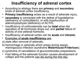 Insufficiency of adrenal cortex
• According to etiology there are primary and secondary
kinds of adrenal cortex insufficiency.
• Primary insufficiencyPrimary insufficiency arises as a result of adrenals injury,
• secondarysecondary is connected with the defeat of hypotalamus
(deficiency of corticoliberin), or with hypofunction of
adenohypophysis (deficiency of ACTH).
• Insufficiency of corticosteroids can be totaltotal when the
operation of all hormones drops out, and partialpartial fallout of
activity of one adrenal hormone.
• Insufficiency of adrenal cortex can be acuteacute and chronicchronic.
• Examples ofExamples of acute insufficiencyacute insufficiency areare:
а) state after removal of adrenals;
b) hemorrhage in adrenals which arises during sepsis,
meningococci infection (syndrome Waterhouse-Friderixan);
c) syndrome of cancellation of glucocorticoides preparations.
• Fast falling of the adrenals function causes development of
collaps and the patients can die during the first day.
 