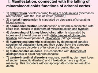ІІ. Manifestation, connected with the falling of. Manifestation, connected with the falling of
mineralocorticoids functions of adrenal cortex:mineralocorticoids functions of adrenal cortex:
• 1) dehydration develops owing to loss of sodium ionsloss of sodium ions (decreases
rearbsortion) with the loss of water (poliuria);
• 2) arterial hypotension is stipulated by decrease of circulating
blood volume;
• 3) hemoconcentration (condensation of blood) is connected with
liquid loss, results to disorders of microcirculation and hypoxiadisorders of microcirculation and hypoxia;
• 4) decreasing of kidney blood circulation is stipulated by
increase of arterial pressure with disturbances of glomerulardisturbances of glomerular
filtrationfiltration and development of intoxicationintoxication (nitrogenemia);
• 5) hyperpotassiumemia is stipulated by decrease of canalesdecrease of canales
secretion of potassium ionssecretion of potassium ions and their output from the damaged
cells. It causes disorders of function of arousing tissues;
• 6) distal canales acidosis. It is connected with disorders ofdisorders of
acidogenesisacidogenesis in distal nephron canales;
• 7) gastro-intestinal disorders (nausea, vomiting, diarrhea). Loss
of sodium (osmotic diarrhea) and intoxication have significant
meaning. This disorders without appropriate correction result to
death.
 