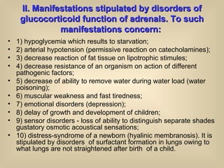 ІІІІ. Manifestations stipulated by disorders of. Manifestations stipulated by disorders of
glucocorticoid function of adrenals. To suchglucocorticoid function of adrenals. To such
manifestations concern:manifestations concern:
• 1) hypoglycemia which results to starvation;
• 2) arterial hypotension (permissive reaction on catecholamines);
• 3) decrease reaction of fat tissue on lipotrophic stimules;
• 4) decrease resistance of an organism on action of different
pathogenic factors;
• 5) decrease of ability to remove water during water load (water
poisoning);
• 6) muscular weakness and fast tiredness;
• 7) emotional disorders (depression);
• 8) delay of growth and development of children;
• 9) sensor disorders - loss of ability to distinguish separate shades
gustatory osmotic acoustical sensations;
• 10) distress-syndrome of a newborn (hyalinic membranosis). It is
stipulated by disorders of surfactant formation in lungs owing to
what lungs are not straightened after birth of a child.
 