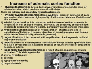 Increase of adrenals cortex functionIncrease of adrenals cortex function
• HyperaldosteronismHyperaldosteronism.. Arises during hyperfunction of glomerular zone of
adrenals cortex, which produce mineralcorticoides.
There are primaryprimary and secondary hyperaldosteronismsecondary hyperaldosteronism.
• Primary hyperaldosteronismPrimary hyperaldosteronism (Conn syndromeConn syndrome) arises in adenoma of zone
glomerular, which secretes high quantity of aldosteron. Main manifestations of
this disease:
1) arterial hypertension. It is connected with increase of sodium contents in
blood and in wall of blood vessels, after what the sensitivity of their smooth
muscles to action of pressore factors, particularly catecholamines increases.
2) hypopotassiumaemia (result of hypersecretion of potassium ions in
canaliculas of kidneys). It causes disorders of arousing organs and tissues
(disorders of heart activity, miostenia, pareses);
3) ungas alcalosis. It is connected with amplification of acidogenesis in distall
nephron canaliculas;
4) polyuria arises as a consequence sensitivity of kineys canales epithelium loss
to action of vasopressin. It explains absence of volume increase of circulatting
blood and edema.
• Secondary hyperaldosteronismSecondary hyperaldosteronism is a result of renin-angiotensin system
activation. This state appears by:
a) arterial hypertension;
b) edemas;
c) hypopotassiumaemia;
d) ungas alcalosis.
 