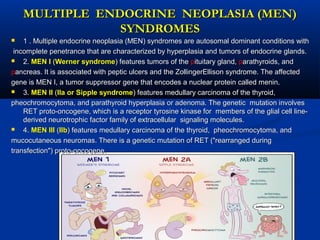 MULTIPLE ENDOCRINE NEOPLASIA (MEN)MULTIPLE ENDOCRINE NEOPLASIA (MEN)
SYNDROMESSYNDROMES
 1 . Multiple endocrine neoplasia (MEN) syndromes are autosomal dominant1 . Multiple endocrine neoplasia (MEN) syndromes are autosomal dominant conditions withconditions with
incomplete penetrance that are characterized by hyperplasia and tumors of endocrine glands.incomplete penetrance that are characterized by hyperplasia and tumors of endocrine glands.
 2.2. MEN IMEN I ((Werner syndromeWerner syndrome) features tumors of the) features tumors of the ppituitary gland,ituitary gland, pparathyroids, andarathyroids, and
ppancreas. It is associated with peptic ulcers and the ZollingerEllison syndrome. The affectedancreas. It is associated with peptic ulcers and the ZollingerEllison syndrome. The affected
gene is MEN I, a tumor suppressor gene that encodes a nuclear protein called menin.gene is MEN I, a tumor suppressor gene that encodes a nuclear protein called menin.
 3.3. MEN IIMEN II ((Ila or Sipple syndromeIla or Sipple syndrome) features medullary carcinoma of the thyroid,) features medullary carcinoma of the thyroid,
pheochromocytoma, and parathyroid hyperplasia or adenoma. The genetic mutation involvespheochromocytoma, and parathyroid hyperplasia or adenoma. The genetic mutation involves
RET proto-oncogene, which is a receptor tyrosine kinase for members of the glial cell line-RET proto-oncogene, which is a receptor tyrosine kinase for members of the glial cell line-
derived neurotrophic factor family of extracellular signaling molecules.derived neurotrophic factor family of extracellular signaling molecules.
 4.4. MEN IIIMEN III ((IIbIIb) features medullary carcinoma of the thyroid, pheochromocytoma, and) features medullary carcinoma of the thyroid, pheochromocytoma, and
mucocutaneous neuromas. There is a genetic mutation of RET ("rearranged duringmucocutaneous neuromas. There is a genetic mutation of RET ("rearranged during
transfection") proto-oncogene.transfection") proto-oncogene.
 