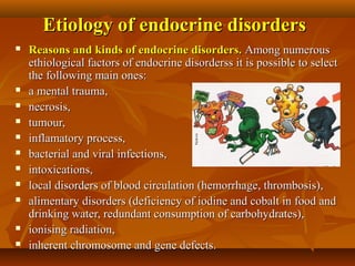 Etiology of endocrine disordersEtiology of endocrine disorders
 Reasons and kinds of endocrine disorders.Reasons and kinds of endocrine disorders. Among numerousAmong numerous
ethiological factors of endocrine disorderss it is possible to selectethiological factors of endocrine disorderss it is possible to select
the following main ones:the following main ones:
 a mental trauma,a mental trauma,
 necrosis,necrosis,
 tumour,tumour,
 inflamatory process,inflamatory process,
 bacterial and viral infections,bacterial and viral infections,
 intoxications,intoxications,
 local disorders of blood circulation (hemorrhage, thrombosis),local disorders of blood circulation (hemorrhage, thrombosis),
 alimentary disorders (deficiency of iodine and cobalt in food andalimentary disorders (deficiency of iodine and cobalt in food and
drinking water, redundant consumption of carbohydrates),drinking water, redundant consumption of carbohydrates),
 ionising radiation,ionising radiation,
 inherent chromosome and gene defects.inherent chromosome and gene defects.
 