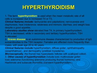 HYPERTHYROIDISMHYPERTHYROIDISM
1. The term hyperthyroidism is used when the mean metabolic rate of all
cells is increased due to increased T4 or T3.
Clinical features include: tachycardia and palpitations; nervousness and
diaphoresis; heat intolerance; weakness and tremors; diarrhea; and weight loss
despite a good appetite.
Laboratory studies show elevated free T4. In primary hyperthyroidism,
TSH is decreased, while in secondary and teritiary hyperthyroidism, TSH
is elevated.
2. Graves disease is an autoimmune disease characterized by production of IgG
autoantibodies to the TSH receptor. Females are affected more frequently than
males, with peak age 20 to 40 years.
Clinical features include hyperthyroidism, diffuse goiter, ophthalmopathy
(exophthalmus) , and dermopathy (pretibial myxedema).
Microscopically, the thyroid has hyperplastic follicles with scalloped colloid.
3. Other causes of hyperthyroidism include toxic multinodular goiter;
toxic adenoma (functioning adenoma producing thyroid hormone); and
Hashimoto and subacute thyroiditis (transient hyperthyroidism) .
 