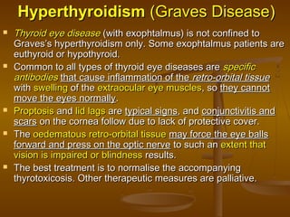 HyperthyroidismHyperthyroidism (Graves Disease)(Graves Disease)
 Thyroid eye diseaseThyroid eye disease (with exophtalmus) is not confined to(with exophtalmus) is not confined to
Graves’s hyperthyroidism only. Some exophtalmus patients areGraves’s hyperthyroidism only. Some exophtalmus patients are
euthyroid or hypothyroid.euthyroid or hypothyroid.
 Common to all types of thyroid eye diseases areCommon to all types of thyroid eye diseases are specificspecific
antibodiesantibodies that cause inflammation of thethat cause inflammation of the retro-orbital tissueretro-orbital tissue
withwith swellingswelling of theof the extraocular eye musclesextraocular eye muscles, so, so they cannotthey cannot
move the eyes normallymove the eyes normally..
 ProptosisProptosis andand lid lagslid lags areare typical signstypical signs, and, and conjunctivitis andconjunctivitis and
scarsscars on the cornea follow due to lack of protective cover.on the cornea follow due to lack of protective cover.
 TheThe oedematous retro-orbital tissueoedematous retro-orbital tissue may force the eye ballsmay force the eye balls
forward and press on the optic nerveforward and press on the optic nerve to such anto such an extent thatextent that
vision is impaired or blindnessvision is impaired or blindness results.results.
 The best treatment is to normalise the accompanyingThe best treatment is to normalise the accompanying
thyrotoxicosis. Other therapeutic measures are palliative.thyrotoxicosis. Other therapeutic measures are palliative.
 