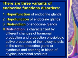 There are three variants ofThere are three variants of
endocrine functions disorders:endocrine functions disorders:
1. HyperfunctionHyperfunction of endocrine glands
2. HypofunctionHypofunction of endocrine glands
3. DisfunctionDisfunction of endocrine glands
DisfunctionDisfunction is characterized by
different changes of hormonal
production and production physiologic
active precursors of their biosynthesis
in the same endocrine gland or
synthesis and entering in blood of
atypical hormonal products.
 