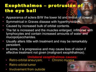 Exophthalmos – protrusion of
the eye ball
• Appearance of sclera B/W the lower lid and limbus of cornea.
• Symmetrical in Graves disease with hyperthyroidism.
• Caused by increased bulk of orbital contents.
• The fat is increased and the muscles enlarged, infiltrated with
lymphocytes and contain increased amounts of water and
mucopolysccharides.
• Usually alters little with treatment and may be remarkably
persistent.
• In some, it is progressive and may cause loss of vision if
effective treatment not given (malignant exophthalmos).
Unilateral exophthalmos causes:
 