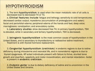  1. The term hypothyroidism is used when the mean metabolic rate of all cells is
decreased due to decreased T4 or T3.
 a. Clinical features include fatigue and lethargy; sensitivity to cold temperatures;
decreased cardiac output; myxedema (accumulation of proteoglycans and water);
facial and periorbital edema; peripheral edema of the hands and feet; deep voice;
macroglossia; constipation; and anovulatory cycles.
 b. Laboratory studies show decreased free T4. In primary hypothyroidism, TSH
is elevated, while in secondary and tertiary hypothyroidism, TSH is decreased.
 2. Iatrogenic hypothyroidism is the most common cause of hypothyroidism in the
United States, and is secondary to thyroidectomy or radioactive iodine treatment.
Treatment is with thyroid hormone replacement.
 3. Congenital hypothyroidism (cretinism) in endemic regions is due to iodine
deficiency during intrauterine and neonatal life, and in nonendemic regions is due to
thyroid dysgenesis. Aff ected individuals present with failure to thrive, stunted bone
growth and dwarfism, spasticity and motor incoordination, and mental retardation. Goiter
is present in endemic cretinism.
 4. Endemic goiter is due to dietary deficiency of iodine and is uncommon in the
United States and Ukraine.
 
