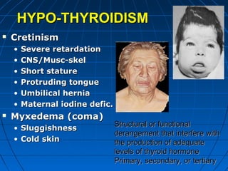 HYPO-THYROIDISMHYPO-THYROIDISM
 CretinismCretinism
• Severe retardationSevere retardation
• CNS/Musc-skelCNS/Musc-skel
• Short statureShort stature
• Protruding tongueProtruding tongue
• Umbilical herniaUmbilical hernia
• Maternal iodine defic.Maternal iodine defic.
 Myxedema (coma)Myxedema (coma)
• SluggishnessSluggishness
• Cold skinCold skin
Structural or functionalStructural or functional
derangement that interfere withderangement that interfere with
the production of adequatethe production of adequate
levels of thyroid hormonelevels of thyroid hormone
Primary, secondary, or tertiaryPrimary, secondary, or tertiary
 