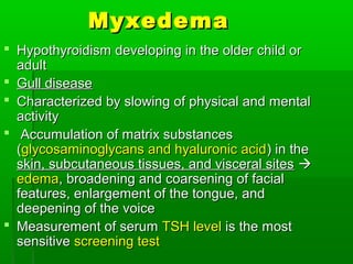 MyxedemaMyxedema
 Hypothyroidism developing in the older child orHypothyroidism developing in the older child or
adultadult
 Gull diseaseGull disease
 Characterized by slowing of physical and mentalCharacterized by slowing of physical and mental
activityactivity
 Accumulation of matrix substancesAccumulation of matrix substances
((glycosaminoglycans and hyaluronic acidglycosaminoglycans and hyaluronic acid) in the) in the
skin, subcutaneous tissues, and visceral sitesskin, subcutaneous tissues, and visceral sites 
edemaedema, broadening and coarsening of facial, broadening and coarsening of facial
features, enlargement of the tongue, andfeatures, enlargement of the tongue, and
deepening of the voicedeepening of the voice
 Measurement of serumMeasurement of serum TSH levelTSH level is the mostis the most
sensitivesensitive screening testscreening test
 