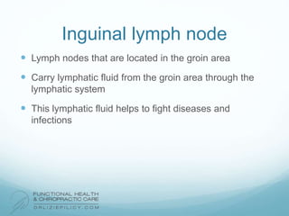 Inguinal lymph node
 Lymph nodes that are located in the groin area
 Carry lymphatic fluid from the groin area through the
lymphatic system
 This lymphatic fluid helps to fight diseases and
infections
 