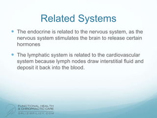 Related Systems
 The endocrine is related to the nervous system, as the
nervous system stimulates the brain to release certain
hormones
 The lymphatic system is related to the cardiovascular
system because lymph nodes draw interstitial fluid and
deposit it back into the blood.
 