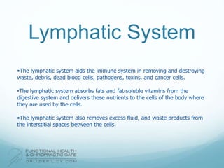 Lymphatic System
•The lymphatic system aids the immune system in removing and destroying
waste, debris, dead blood cells, pathogens, toxins, and cancer cells.
•The lymphatic system absorbs fats and fat-soluble vitamins from the
digestive system and delivers these nutrients to the cells of the body where
they are used by the cells.
•The lymphatic system also removes excess fluid, and waste products from
the interstitial spaces between the cells.
 