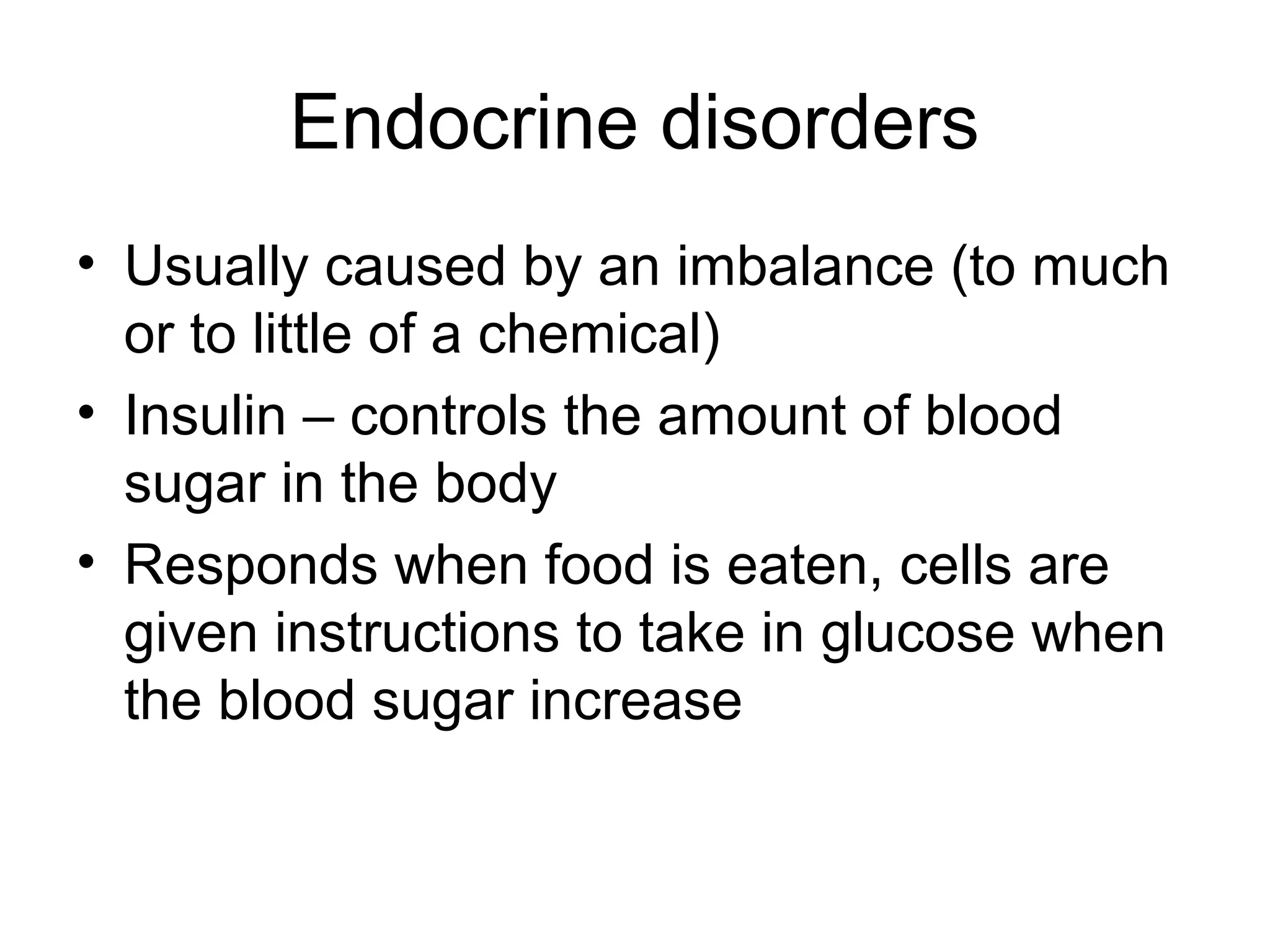 Endocrine disorders
• Usually caused by an imbalance (to much
or to little of a chemical)
• Insulin – controls the amount of blood
sugar in the body
• Responds when food is eaten, cells are
given instructions to take in glucose when
the blood sugar increase
 