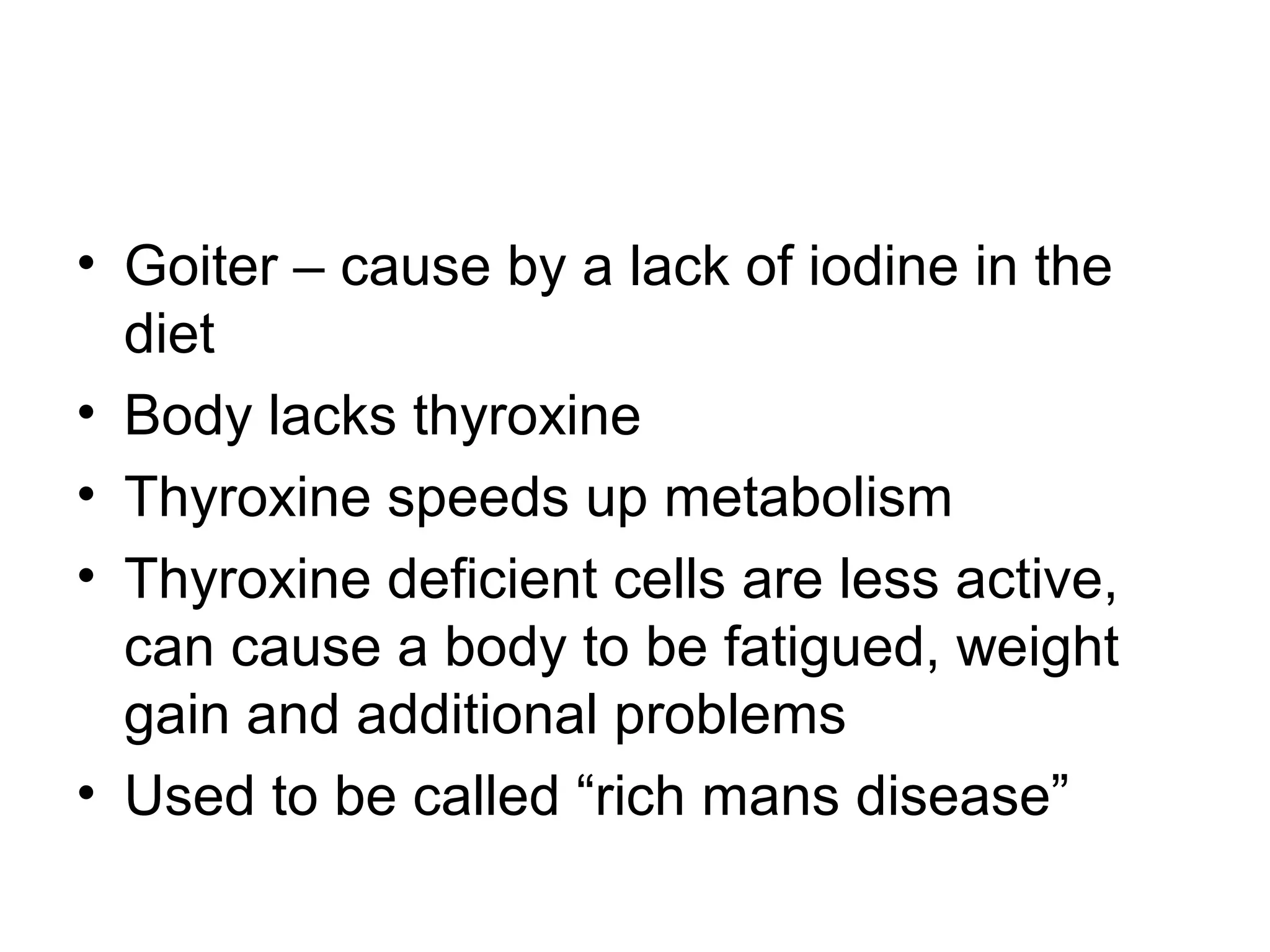 • Goiter – cause by a lack of iodine in the
diet
• Body lacks thyroxine
• Thyroxine speeds up metabolism
• Thyroxine deficient cells are less active,
can cause a body to be fatigued, weight
gain and additional problems
• Used to be called “rich mans disease”
 