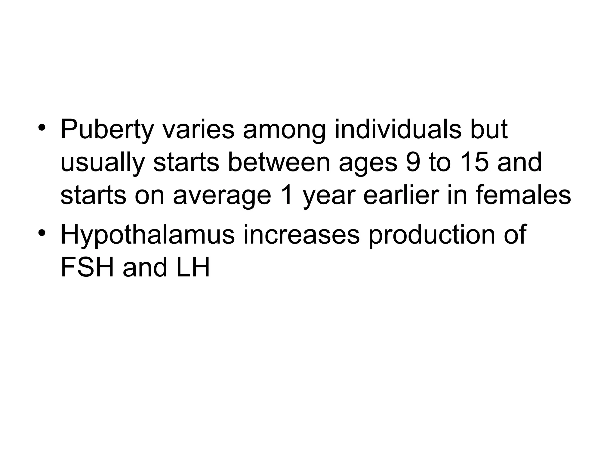 • Puberty varies among individuals but
usually starts between ages 9 to 15 and
starts on average 1 year earlier in females
• Hypothalamus increases production of
FSH and LH
 