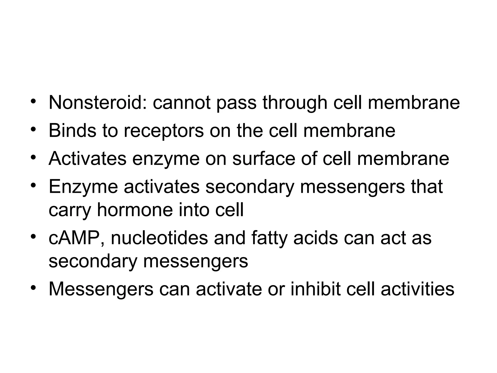 • Nonsteroid: cannot pass through cell membrane
• Binds to receptors on the cell membrane
• Activates enzyme on surface of cell membrane
• Enzyme activates secondary messengers that
carry hormone into cell
• cAMP, nucleotides and fatty acids can act as
secondary messengers
• Messengers can activate or inhibit cell activities
 