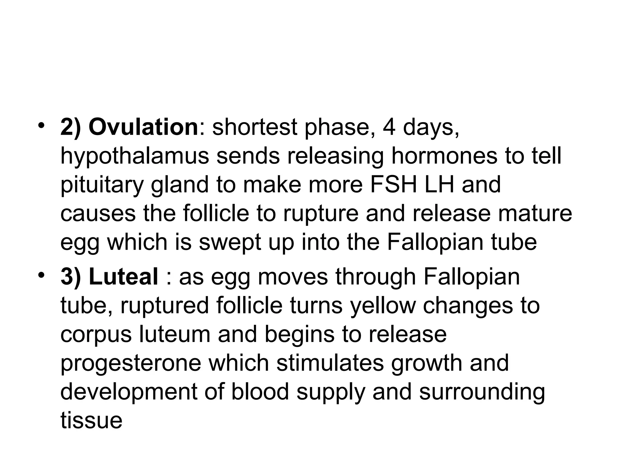 • 2) Ovulation: shortest phase, 4 days,
hypothalamus sends releasing hormones to tell
pituitary gland to make more FSH LH and
causes the follicle to rupture and release mature
egg which is swept up into the Fallopian tube
• 3) Luteal : as egg moves through Fallopian
tube, ruptured follicle turns yellow changes to
corpus luteum and begins to release
progesterone which stimulates growth and
development of blood supply and surrounding
tissue
 