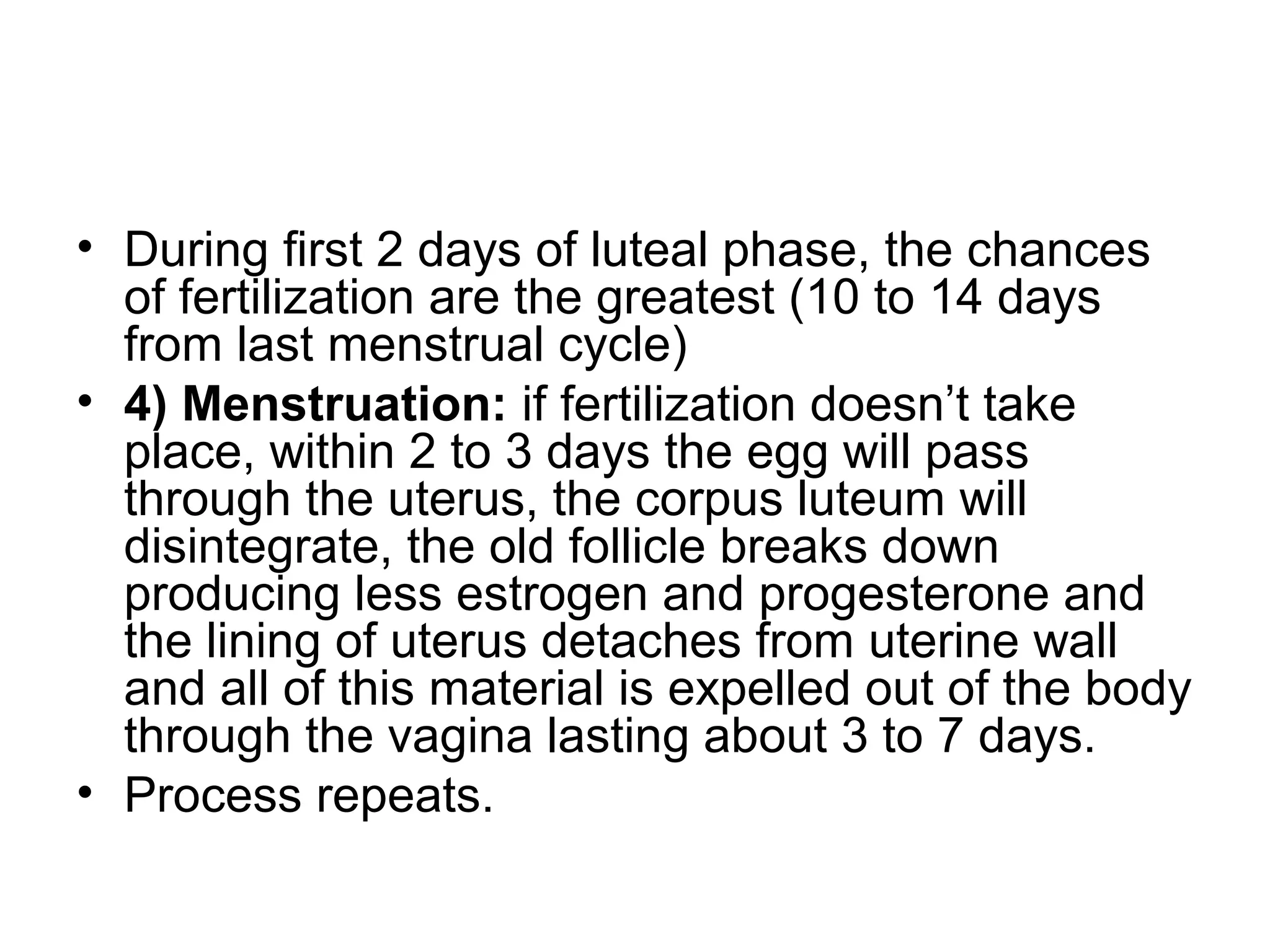 • During first 2 days of luteal phase, the chances
of fertilization are the greatest (10 to 14 days
from last menstrual cycle)
• 4) Menstruation: if fertilization doesn’t take
place, within 2 to 3 days the egg will pass
through the uterus, the corpus luteum will
disintegrate, the old follicle breaks down
producing less estrogen and progesterone and
the lining of uterus detaches from uterine wall
and all of this material is expelled out of the body
through the vagina lasting about 3 to 7 days.
• Process repeats.
 