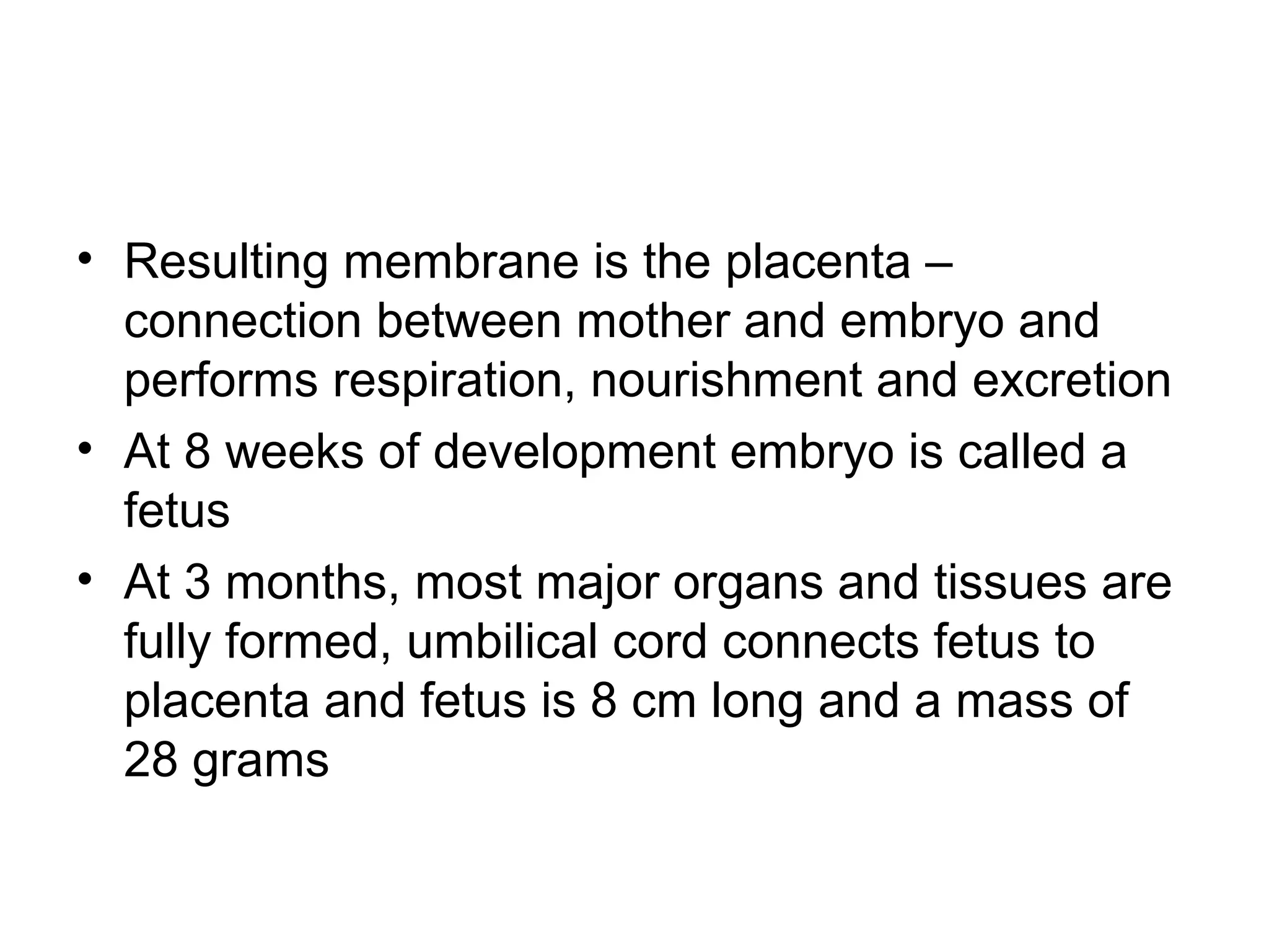 • Resulting membrane is the placenta –
connection between mother and embryo and
performs respiration, nourishment and excretion
• At 8 weeks of development embryo is called a
fetus
• At 3 months, most major organs and tissues are
fully formed, umbilical cord connects fetus to
placenta and fetus is 8 cm long and a mass of
28 grams
 