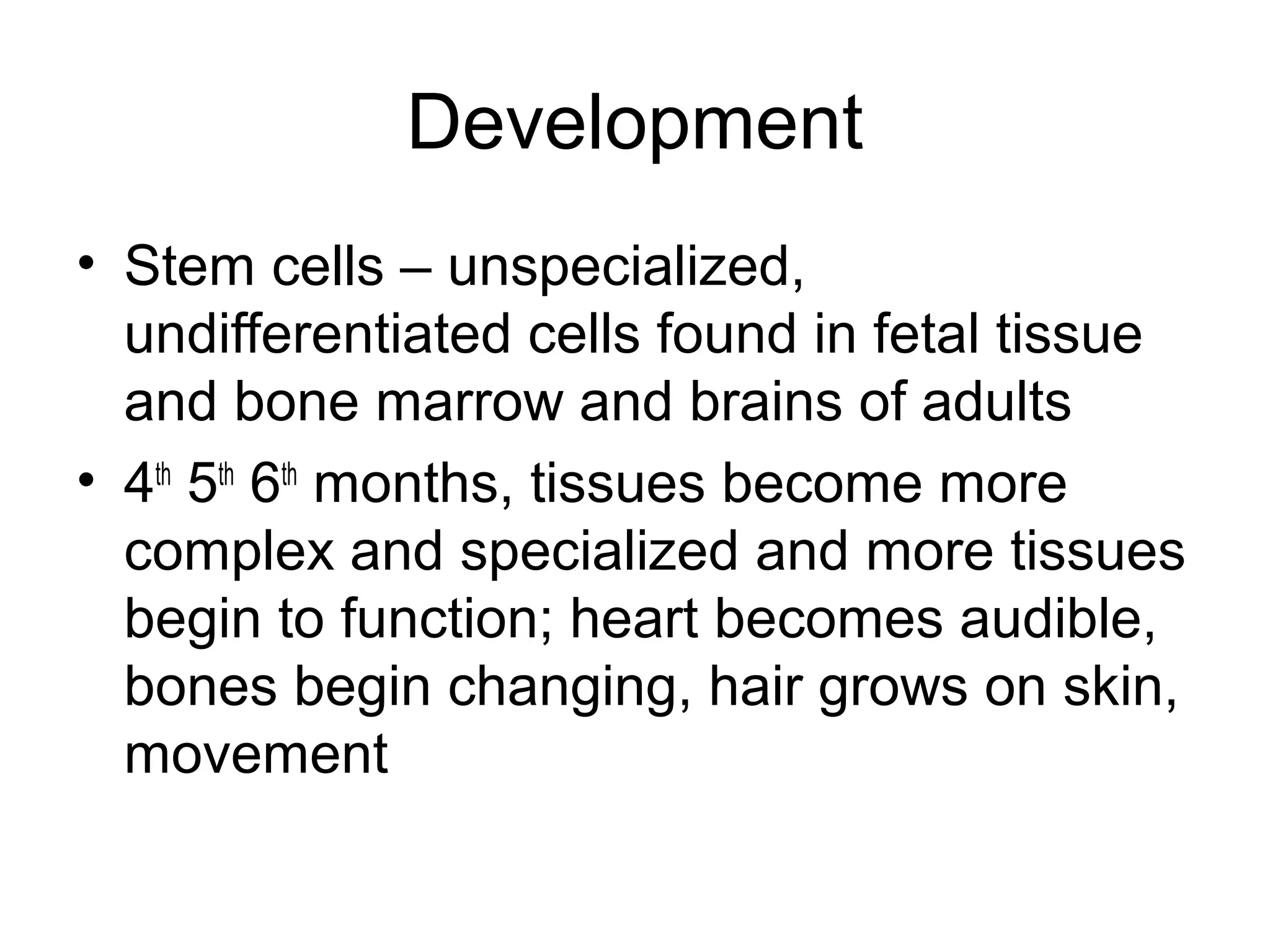 Development
• Stem cells – unspecialized,
undifferentiated cells found in fetal tissue
and bone marrow and brains of adults
• 4th
5th
6th
months, tissues become more
complex and specialized and more tissues
begin to function; heart becomes audible,
bones begin changing, hair grows on skin,
movement
 