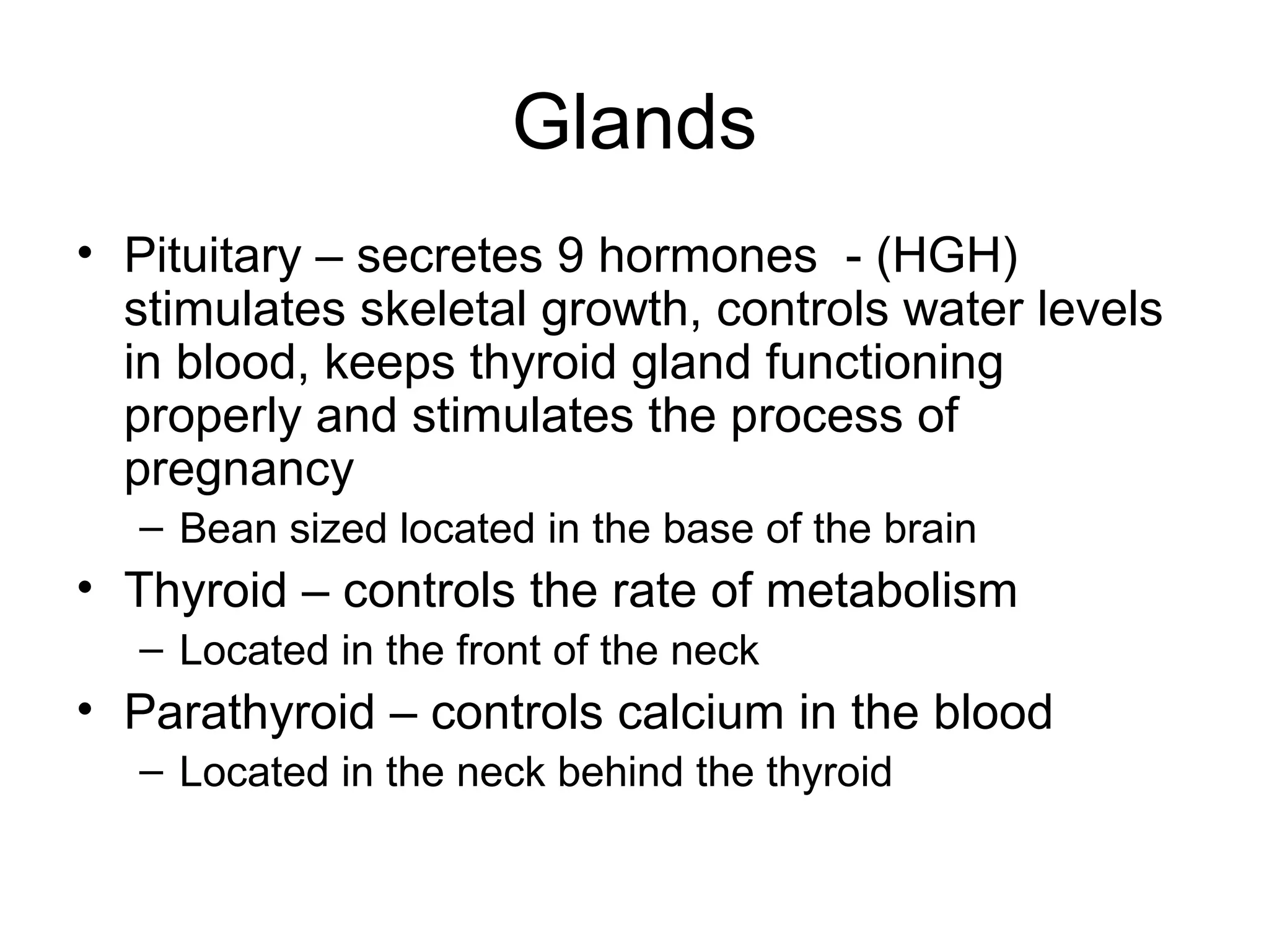 Glands
• Pituitary – secretes 9 hormones - (HGH)
stimulates skeletal growth, controls water levels
in blood, keeps thyroid gland functioning
properly and stimulates the process of
pregnancy
– Bean sized located in the base of the brain
• Thyroid – controls the rate of metabolism
– Located in the front of the neck
• Parathyroid – controls calcium in the blood
– Located in the neck behind the thyroid
 