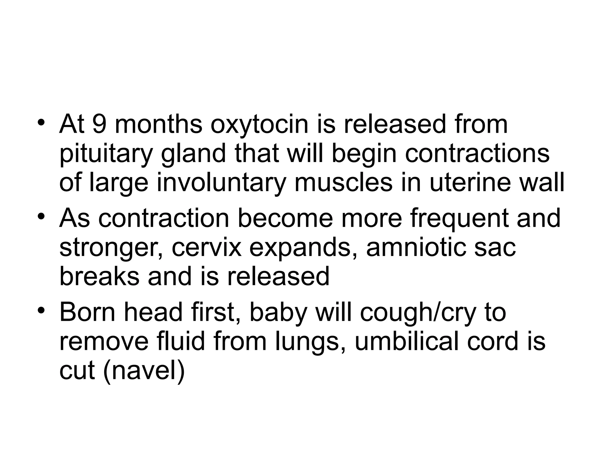• At 9 months oxytocin is released from
pituitary gland that will begin contractions
of large involuntary muscles in uterine wall
• As contraction become more frequent and
stronger, cervix expands, amniotic sac
breaks and is released
• Born head first, baby will cough/cry to
remove fluid from lungs, umbilical cord is
cut (navel)
 